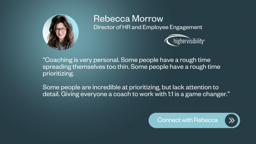 "Coaching is very personal. Some people have a rough time spreading themselves too thin. Some people have a rough time prioritizing. Some people are incredible at prioritizing, but lack attention to detail. Giving everyone a coach to work with 1:1 is a game changer." — Rebbecca Morrow, Director of HR and Employee Engagement